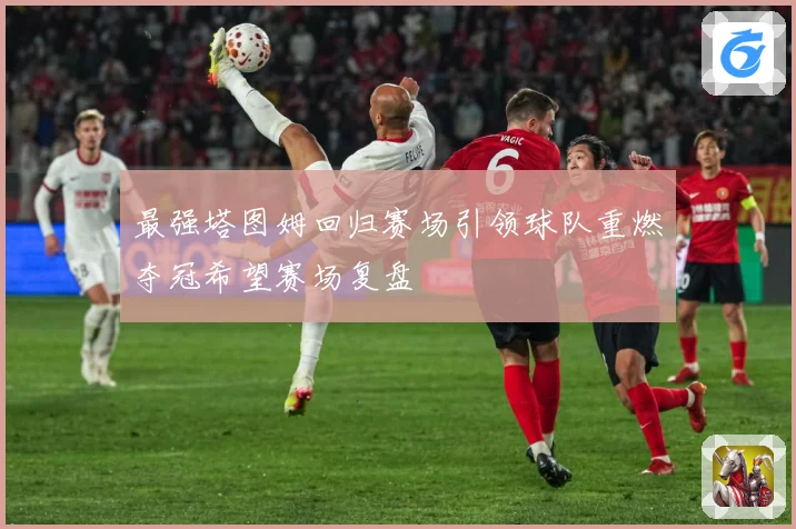 最强塔图姆回归赛场引领球队重燃夺冠希望赛场复盘