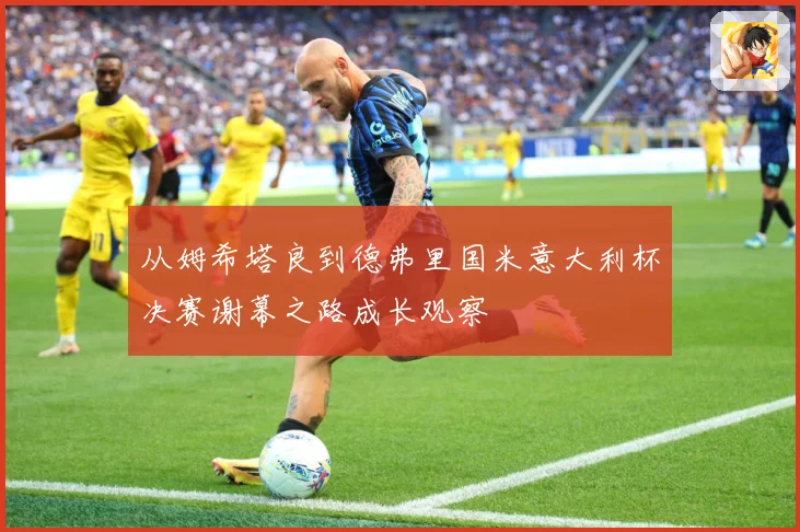 从姆希塔良到德弗里国米意大利杯决赛谢幕之路成长观察
