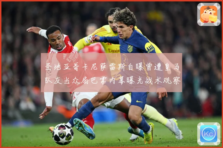 圣地亚哥卡尼萨雷斯自曝曾遭皇马队友当众扇巴掌内幕曝光战术观察
