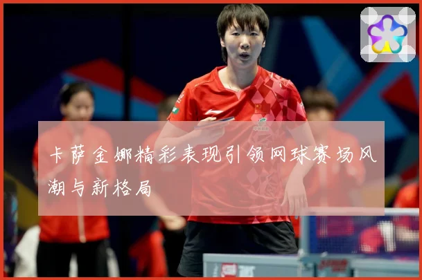 卡萨金娜精彩表现引领网球赛场风潮与新格局