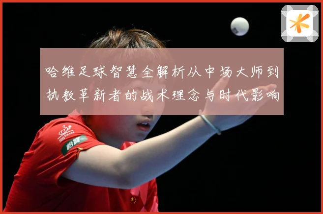 哈维足球智慧全解析从中场大师到执教革新者的战术理念与时代影响