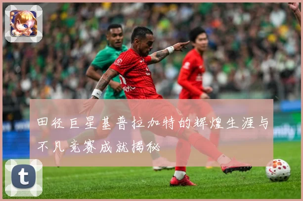 田径巨星基普拉加特的辉煌生涯与不凡竞赛成就揭秘