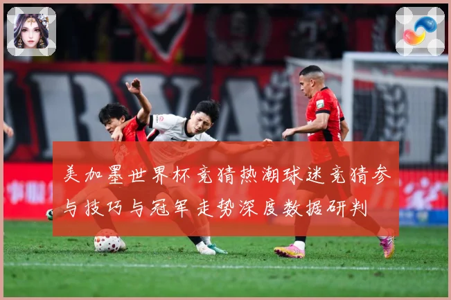美加墨世界杯竞猜热潮球迷竞猜参与技巧与冠军走势深度数据研判