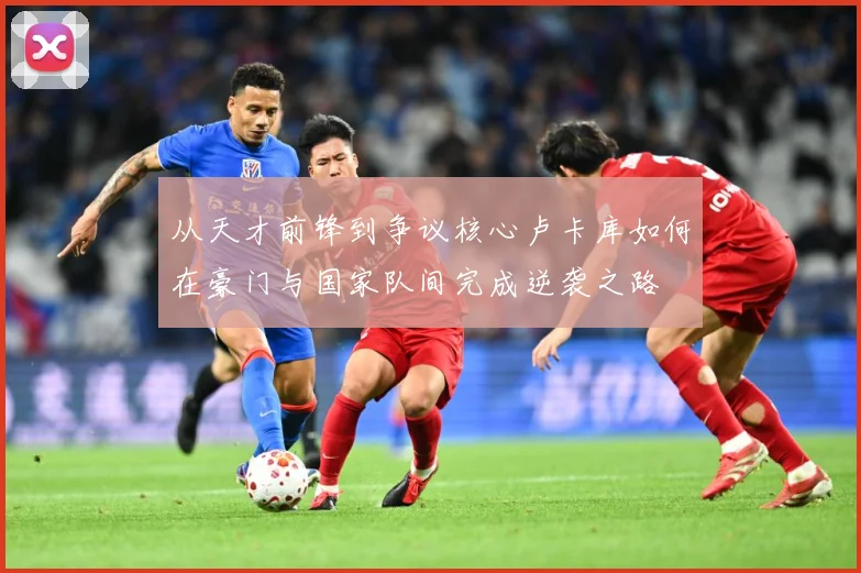 从天才前锋到争议核心卢卡库如何在豪门与国家队间完成逆袭之路