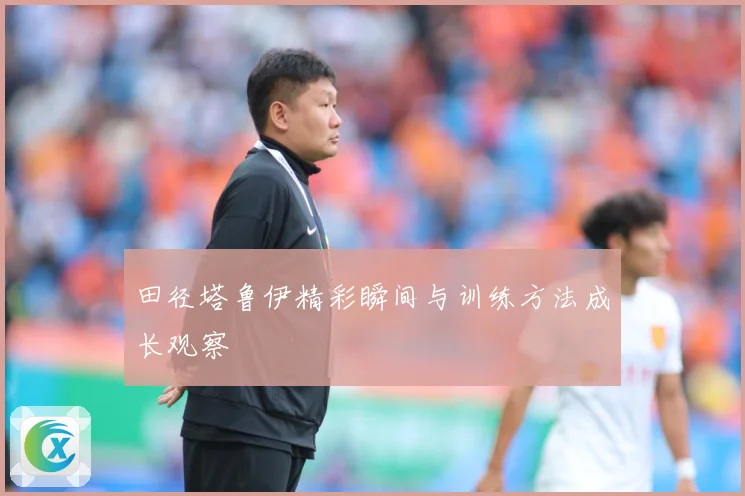田径塔鲁伊精彩瞬间与训练方法成长观察
