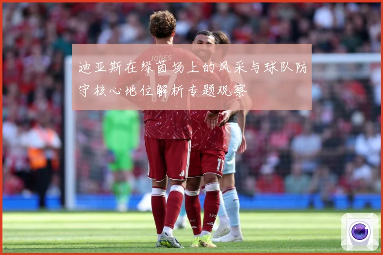 迪亚斯在绿茵场上的风采与球队防守核心地位解析专题观察