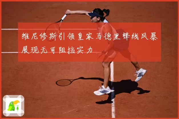 维尼修斯引领皇家马德里锋线风暴展现无可阻挡实力